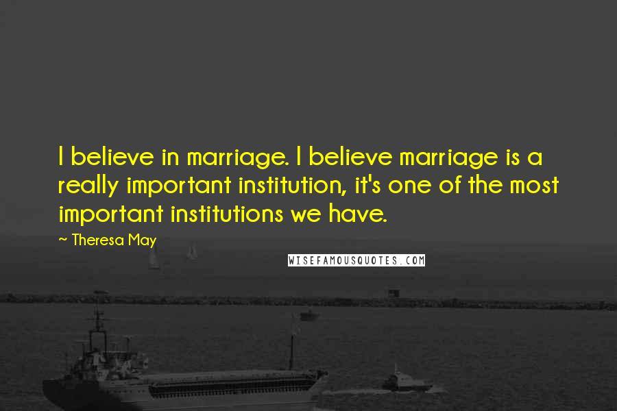 Theresa May Quotes: I believe in marriage. I believe marriage is a really important institution, it's one of the most important institutions we have.