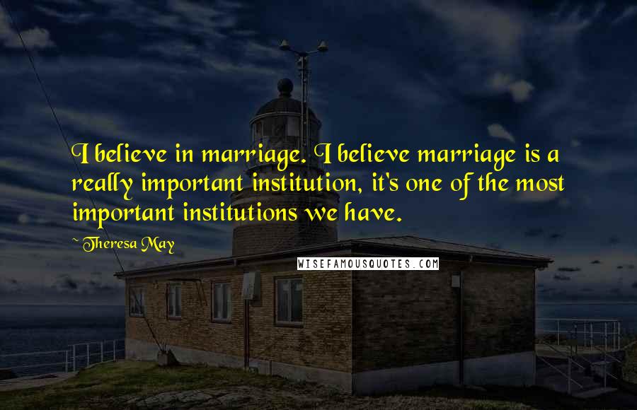 Theresa May Quotes: I believe in marriage. I believe marriage is a really important institution, it's one of the most important institutions we have.