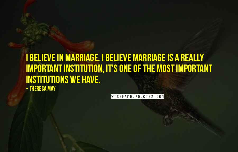 Theresa May Quotes: I believe in marriage. I believe marriage is a really important institution, it's one of the most important institutions we have.