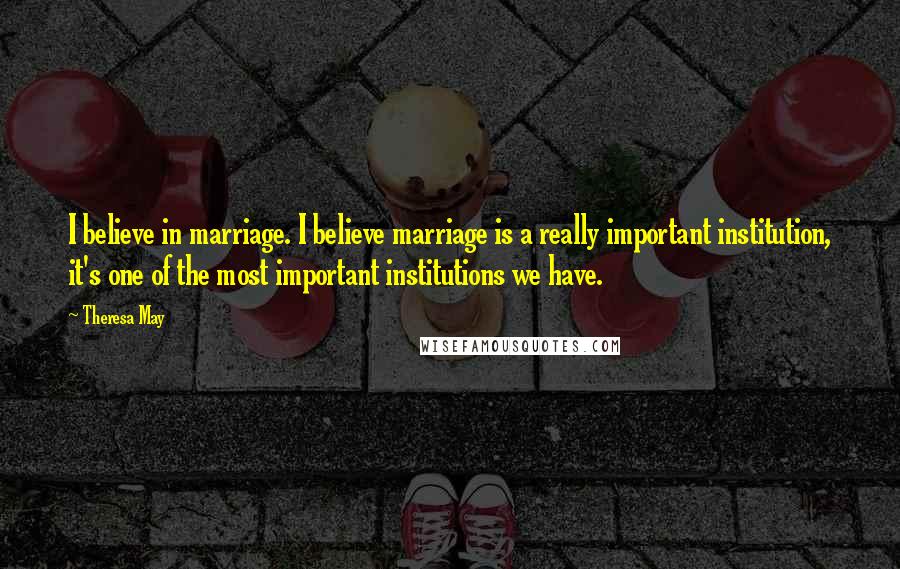 Theresa May Quotes: I believe in marriage. I believe marriage is a really important institution, it's one of the most important institutions we have.