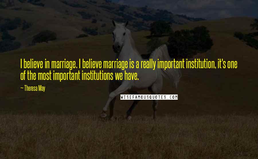 Theresa May Quotes: I believe in marriage. I believe marriage is a really important institution, it's one of the most important institutions we have.