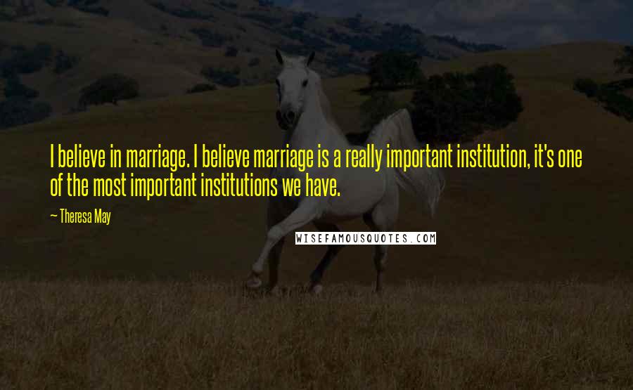 Theresa May Quotes: I believe in marriage. I believe marriage is a really important institution, it's one of the most important institutions we have.