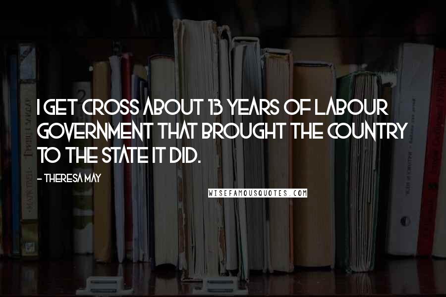 Theresa May Quotes: I get cross about 13 years of Labour government that brought the country to the state it did.