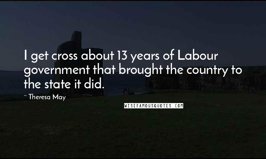 Theresa May Quotes: I get cross about 13 years of Labour government that brought the country to the state it did.