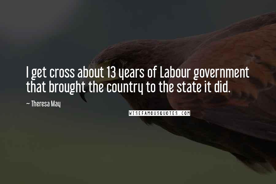Theresa May Quotes: I get cross about 13 years of Labour government that brought the country to the state it did.