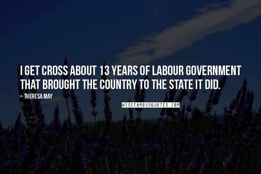 Theresa May Quotes: I get cross about 13 years of Labour government that brought the country to the state it did.