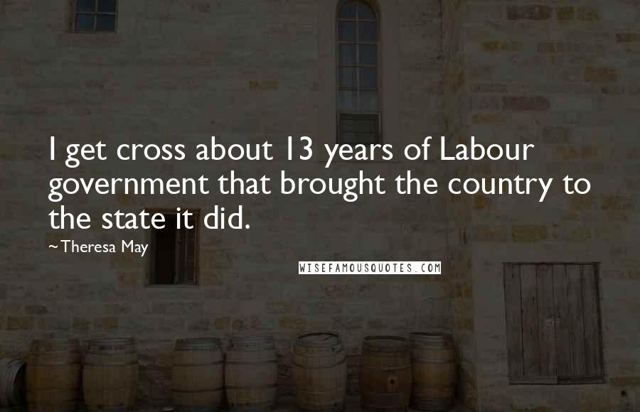 Theresa May Quotes: I get cross about 13 years of Labour government that brought the country to the state it did.