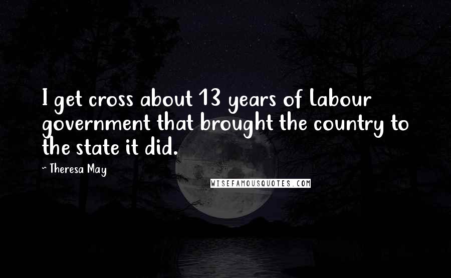 Theresa May Quotes: I get cross about 13 years of Labour government that brought the country to the state it did.