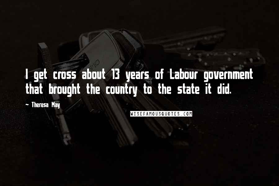 Theresa May Quotes: I get cross about 13 years of Labour government that brought the country to the state it did.