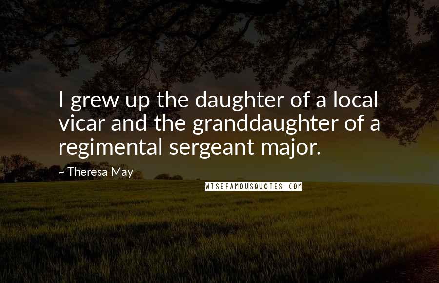Theresa May Quotes: I grew up the daughter of a local vicar and the granddaughter of a regimental sergeant major.