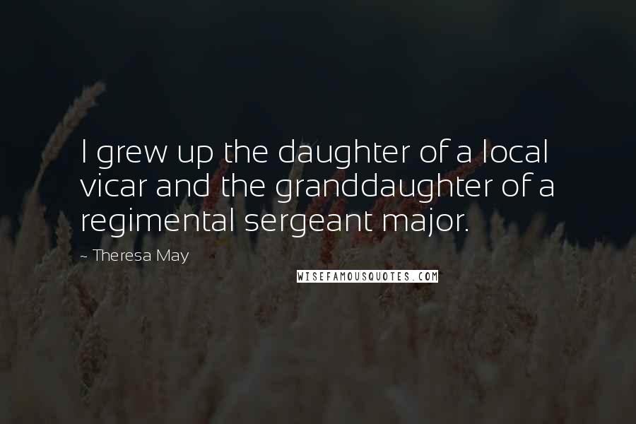 Theresa May Quotes: I grew up the daughter of a local vicar and the granddaughter of a regimental sergeant major.