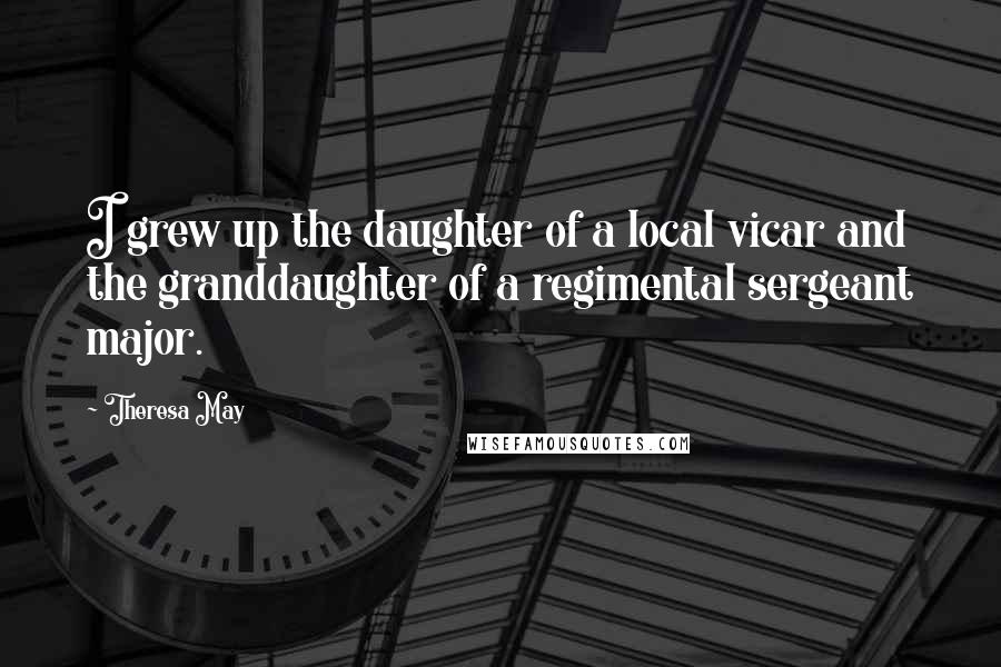 Theresa May Quotes: I grew up the daughter of a local vicar and the granddaughter of a regimental sergeant major.