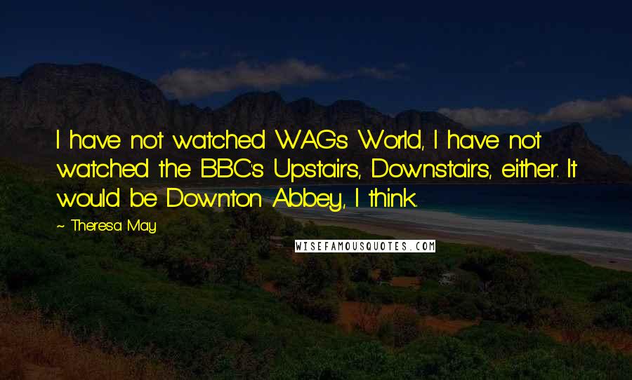 Theresa May Quotes: I have not watched WAGs World, I have not watched the BBC's Upstairs, Downstairs, either. It would be Downton Abbey, I think.