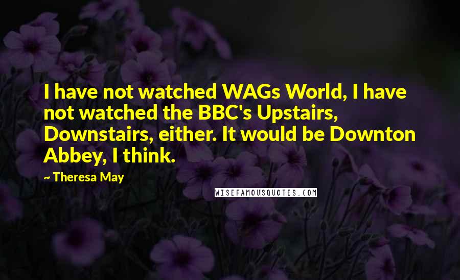 Theresa May Quotes: I have not watched WAGs World, I have not watched the BBC's Upstairs, Downstairs, either. It would be Downton Abbey, I think.