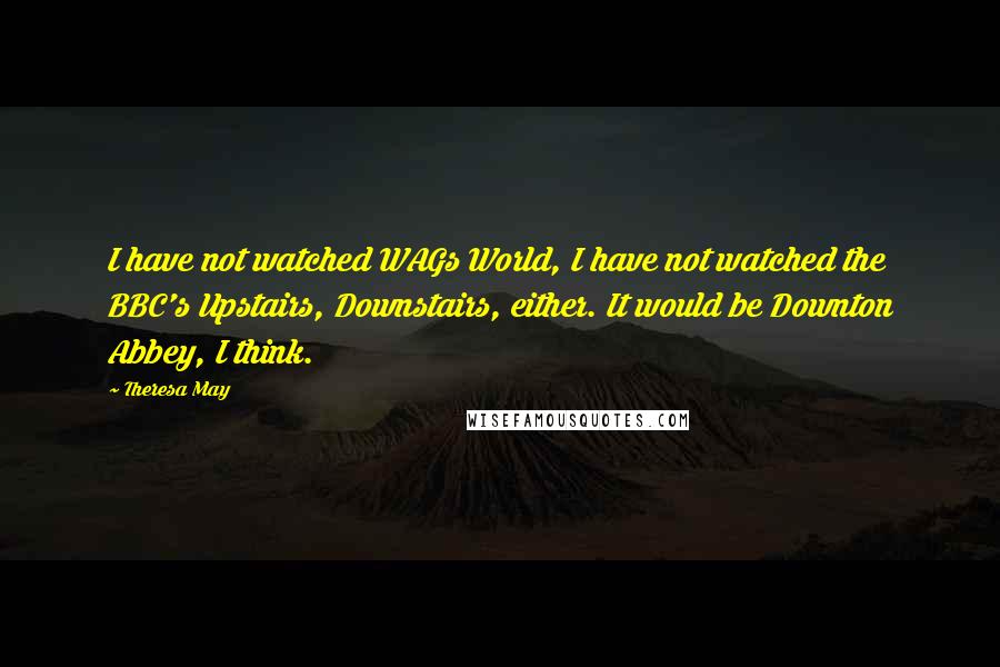 Theresa May Quotes: I have not watched WAGs World, I have not watched the BBC's Upstairs, Downstairs, either. It would be Downton Abbey, I think.