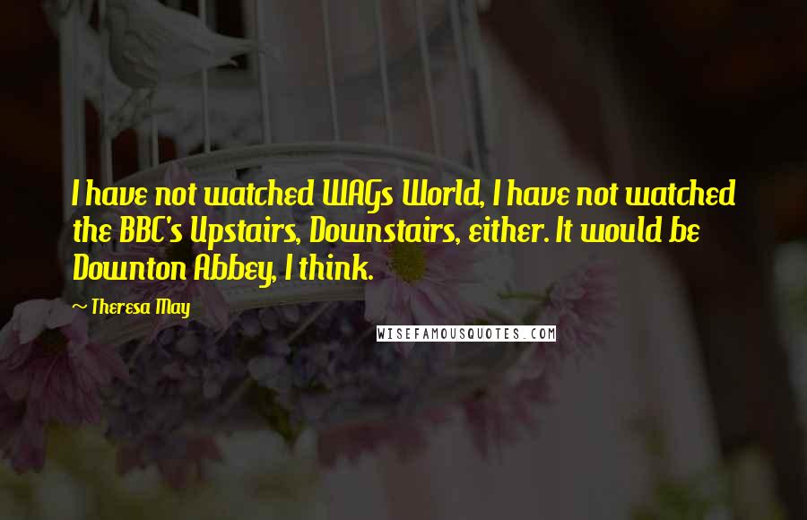 Theresa May Quotes: I have not watched WAGs World, I have not watched the BBC's Upstairs, Downstairs, either. It would be Downton Abbey, I think.
