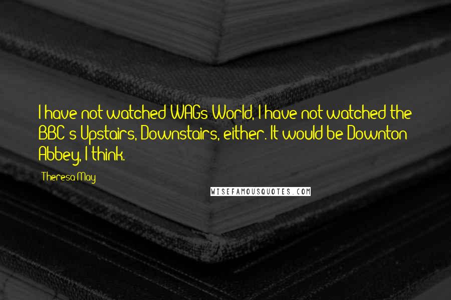 Theresa May Quotes: I have not watched WAGs World, I have not watched the BBC's Upstairs, Downstairs, either. It would be Downton Abbey, I think.