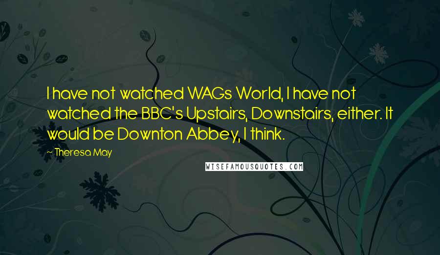 Theresa May Quotes: I have not watched WAGs World, I have not watched the BBC's Upstairs, Downstairs, either. It would be Downton Abbey, I think.