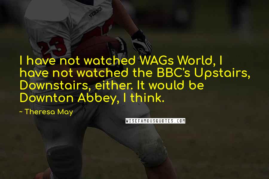 Theresa May Quotes: I have not watched WAGs World, I have not watched the BBC's Upstairs, Downstairs, either. It would be Downton Abbey, I think.