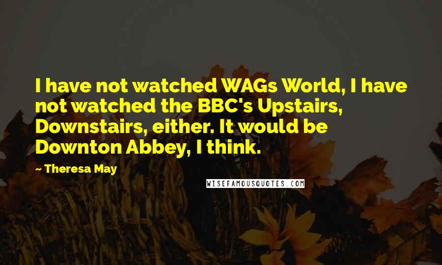 Theresa May Quotes: I have not watched WAGs World, I have not watched the BBC's Upstairs, Downstairs, either. It would be Downton Abbey, I think.