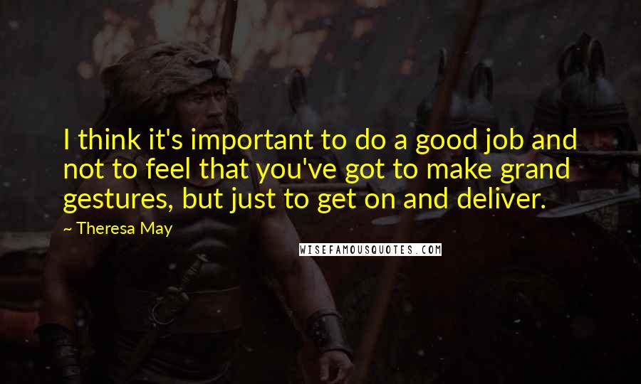 Theresa May Quotes: I think it's important to do a good job and not to feel that you've got to make grand gestures, but just to get on and deliver.