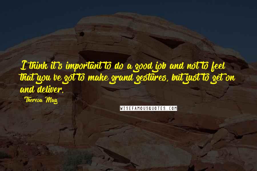 Theresa May Quotes: I think it's important to do a good job and not to feel that you've got to make grand gestures, but just to get on and deliver.