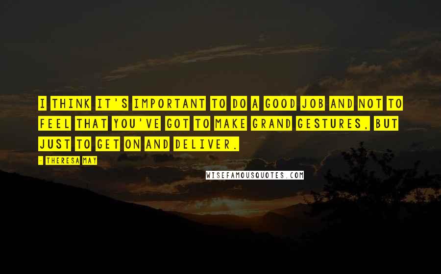 Theresa May Quotes: I think it's important to do a good job and not to feel that you've got to make grand gestures, but just to get on and deliver.