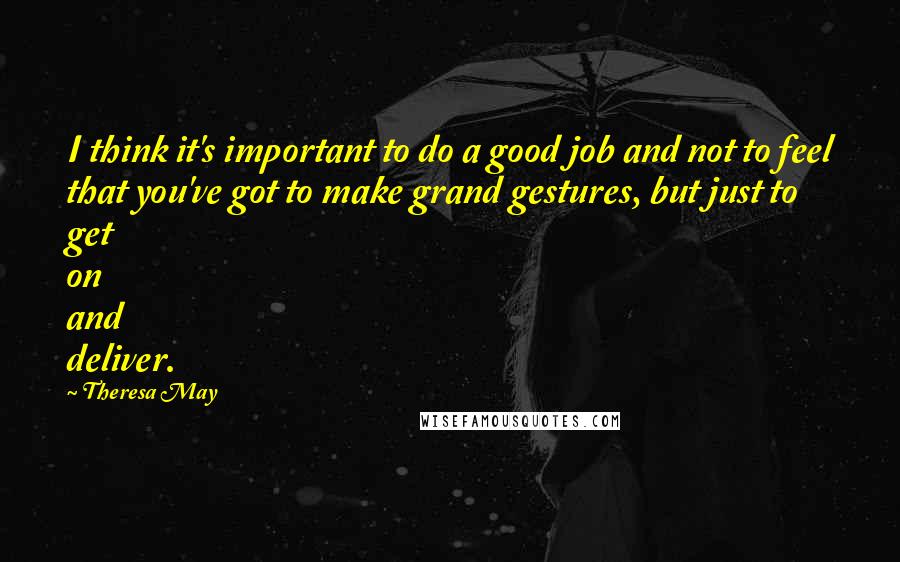 Theresa May Quotes: I think it's important to do a good job and not to feel that you've got to make grand gestures, but just to get on and deliver.