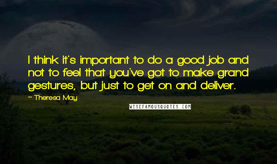 Theresa May Quotes: I think it's important to do a good job and not to feel that you've got to make grand gestures, but just to get on and deliver.