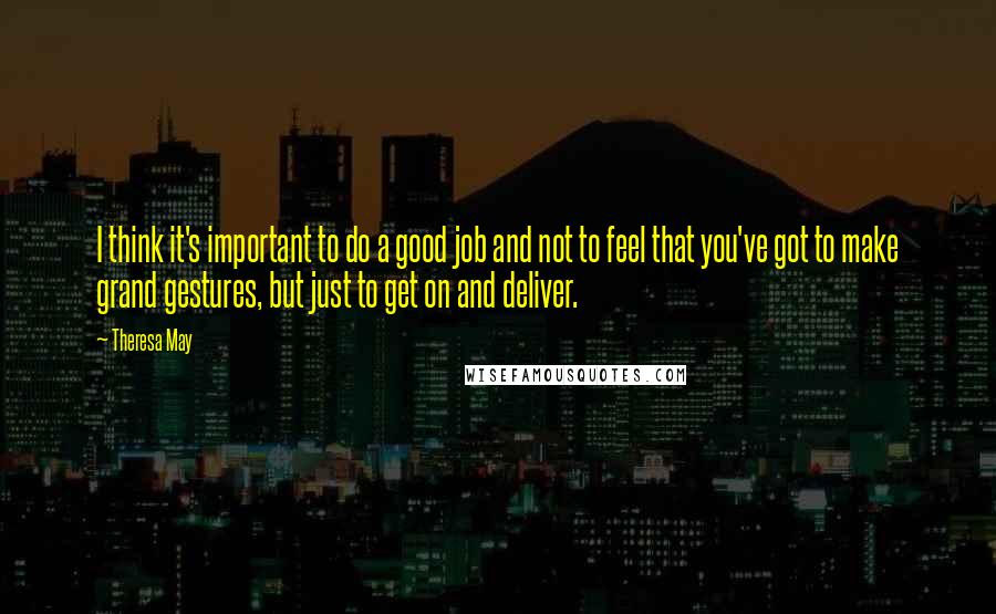 Theresa May Quotes: I think it's important to do a good job and not to feel that you've got to make grand gestures, but just to get on and deliver.