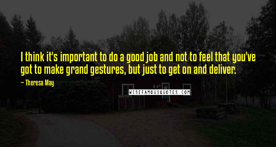 Theresa May Quotes: I think it's important to do a good job and not to feel that you've got to make grand gestures, but just to get on and deliver.