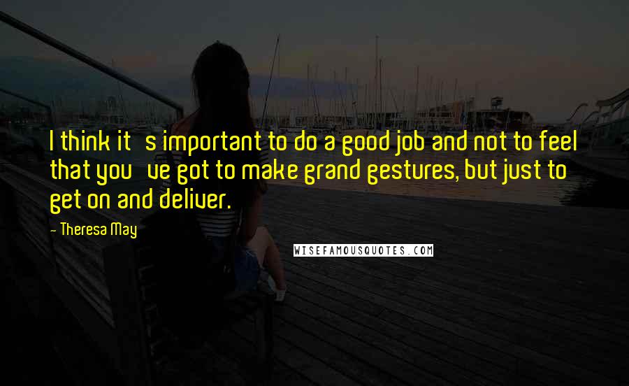 Theresa May Quotes: I think it's important to do a good job and not to feel that you've got to make grand gestures, but just to get on and deliver.