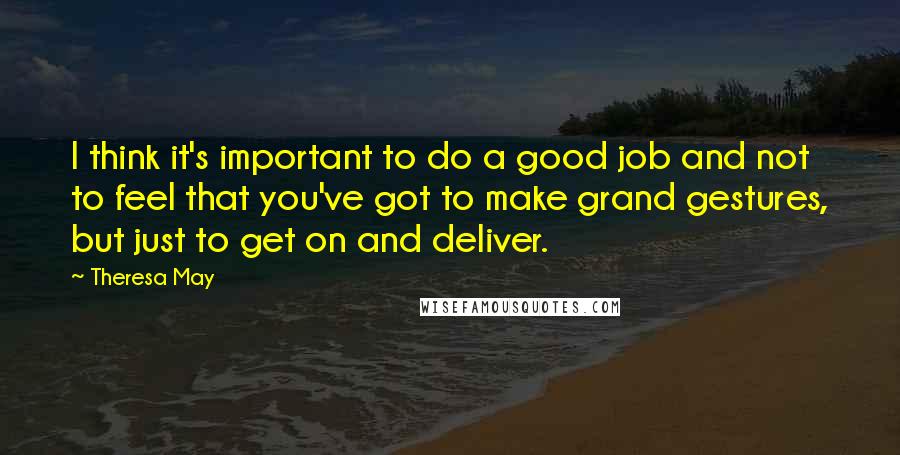 Theresa May Quotes: I think it's important to do a good job and not to feel that you've got to make grand gestures, but just to get on and deliver.