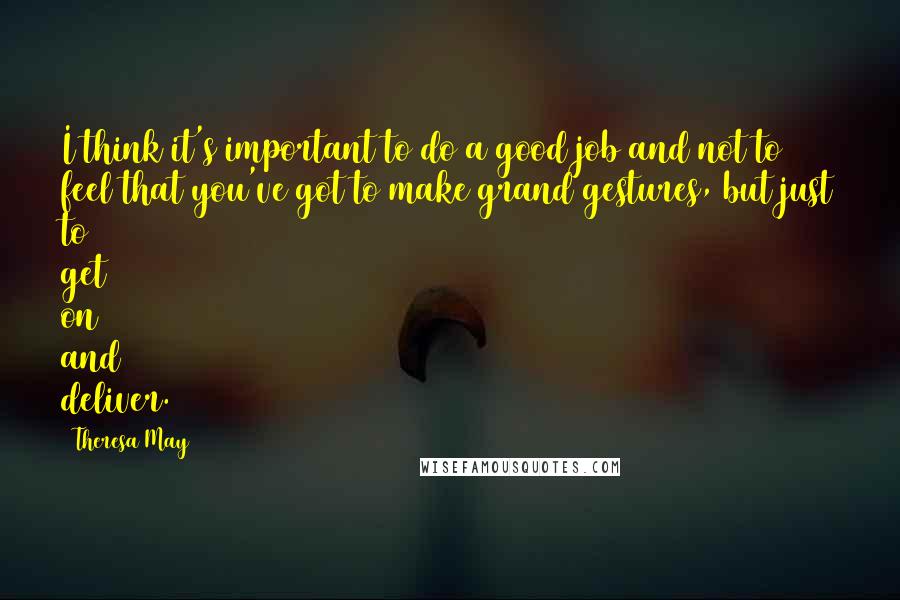 Theresa May Quotes: I think it's important to do a good job and not to feel that you've got to make grand gestures, but just to get on and deliver.