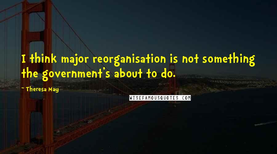 Theresa May Quotes: I think major reorganisation is not something the government's about to do.
