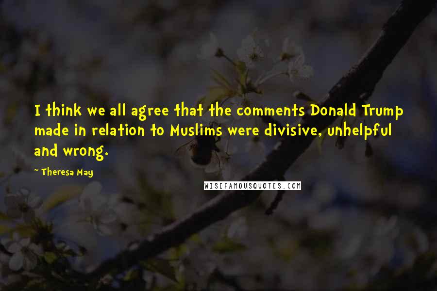 Theresa May Quotes: I think we all agree that the comments Donald Trump made in relation to Muslims were divisive, unhelpful and wrong.