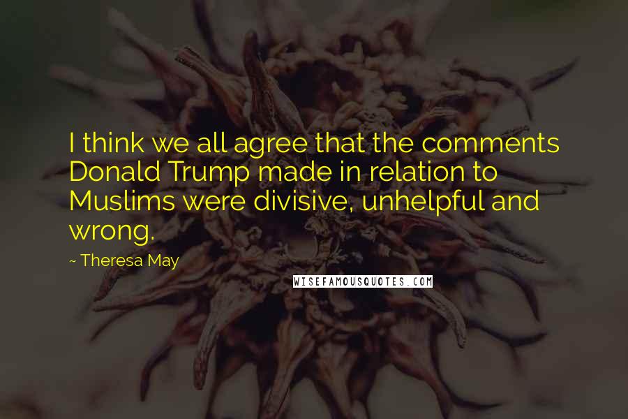 Theresa May Quotes: I think we all agree that the comments Donald Trump made in relation to Muslims were divisive, unhelpful and wrong.