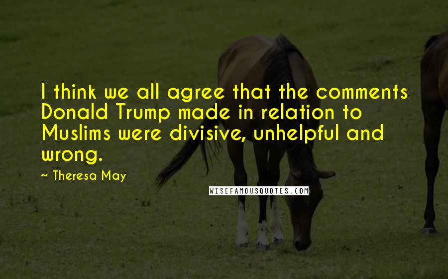 Theresa May Quotes: I think we all agree that the comments Donald Trump made in relation to Muslims were divisive, unhelpful and wrong.