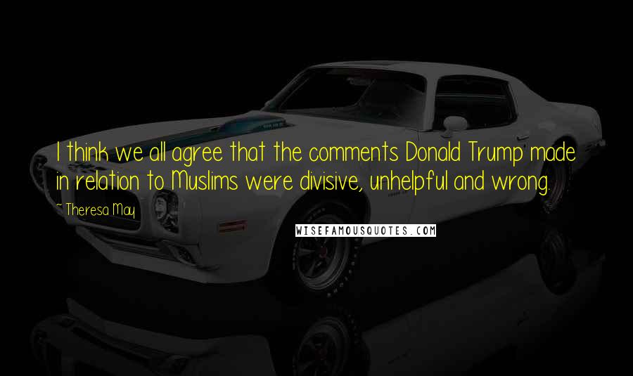 Theresa May Quotes: I think we all agree that the comments Donald Trump made in relation to Muslims were divisive, unhelpful and wrong.