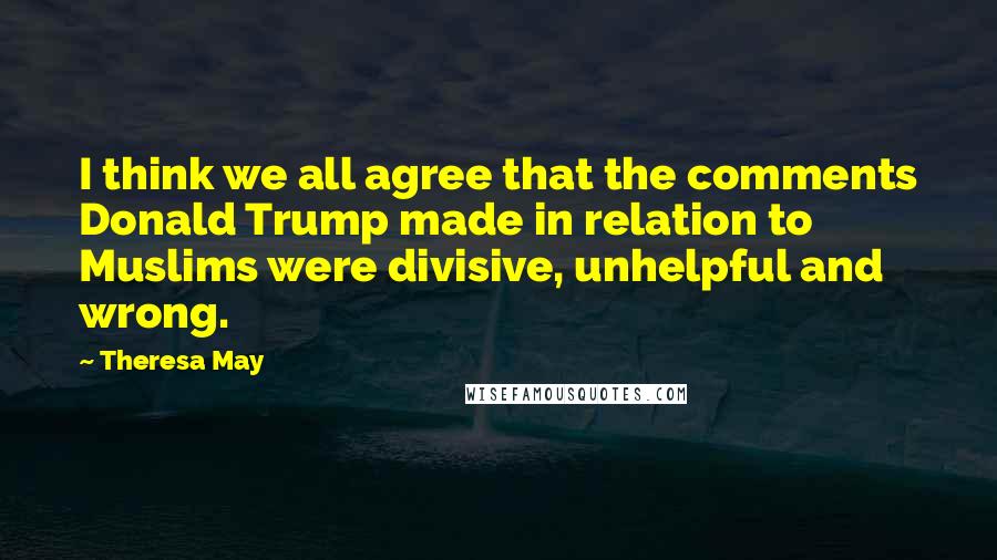 Theresa May Quotes: I think we all agree that the comments Donald Trump made in relation to Muslims were divisive, unhelpful and wrong.