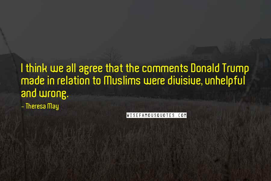 Theresa May Quotes: I think we all agree that the comments Donald Trump made in relation to Muslims were divisive, unhelpful and wrong.