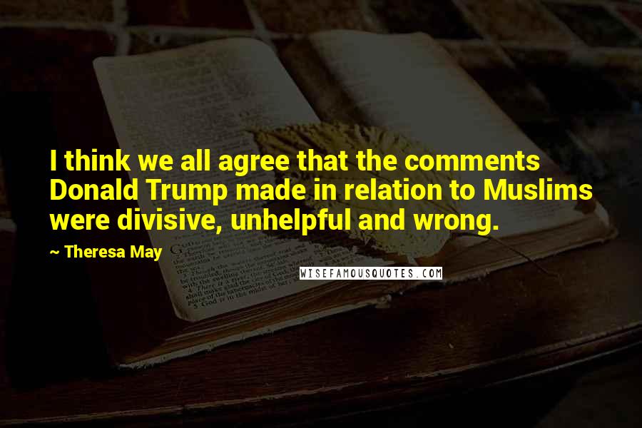 Theresa May Quotes: I think we all agree that the comments Donald Trump made in relation to Muslims were divisive, unhelpful and wrong.