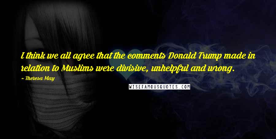 Theresa May Quotes: I think we all agree that the comments Donald Trump made in relation to Muslims were divisive, unhelpful and wrong.