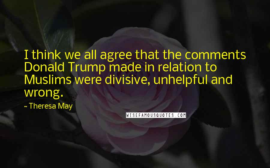 Theresa May Quotes: I think we all agree that the comments Donald Trump made in relation to Muslims were divisive, unhelpful and wrong.