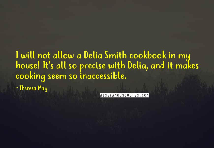Theresa May Quotes: I will not allow a Delia Smith cookbook in my house! It's all so precise with Delia, and it makes cooking seem so inaccessible.