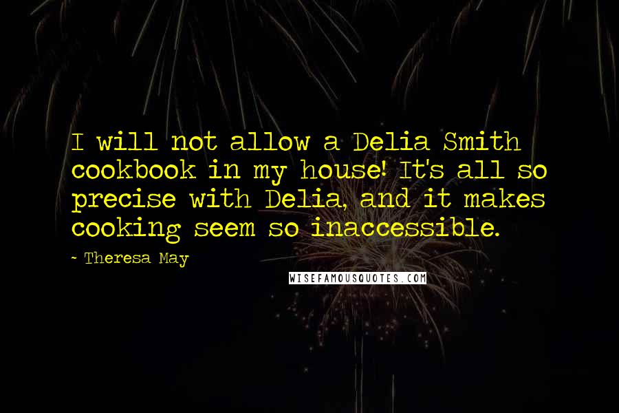 Theresa May Quotes: I will not allow a Delia Smith cookbook in my house! It's all so precise with Delia, and it makes cooking seem so inaccessible.