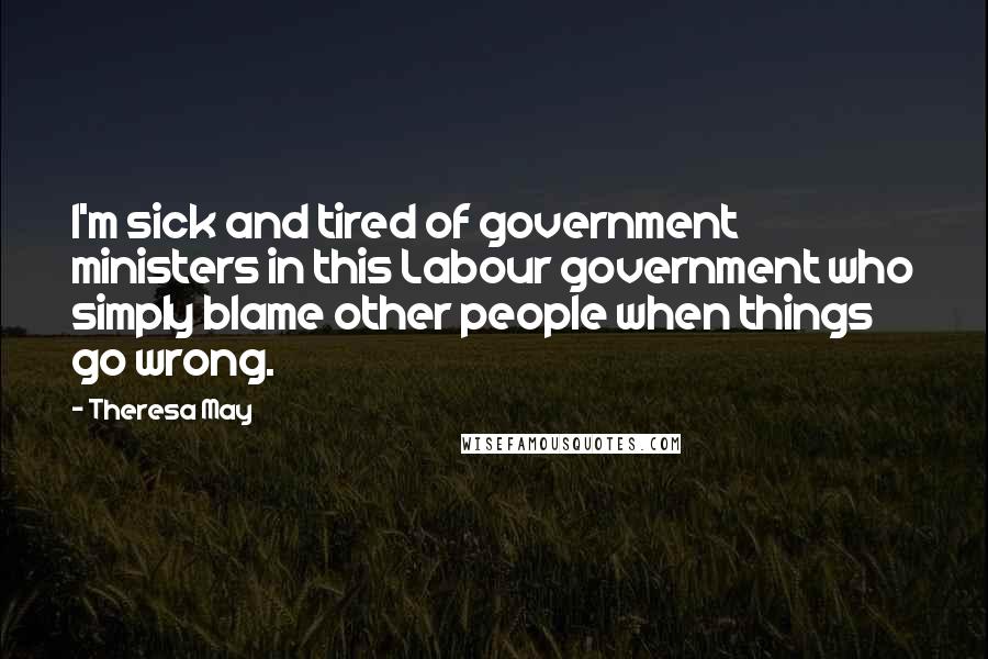 Theresa May Quotes: I'm sick and tired of government ministers in this Labour government who simply blame other people when things go wrong.