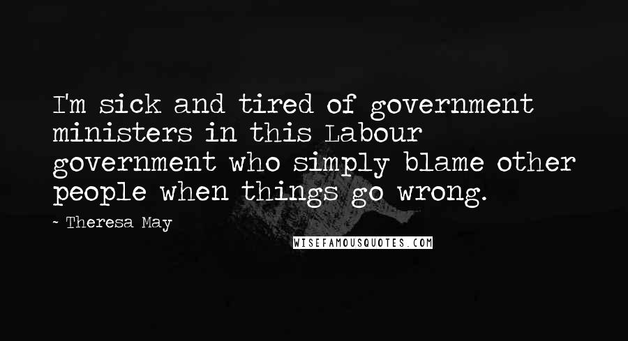 Theresa May Quotes: I'm sick and tired of government ministers in this Labour government who simply blame other people when things go wrong.