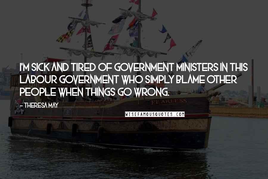 Theresa May Quotes: I'm sick and tired of government ministers in this Labour government who simply blame other people when things go wrong.