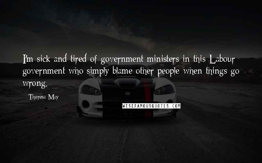 Theresa May Quotes: I'm sick and tired of government ministers in this Labour government who simply blame other people when things go wrong.